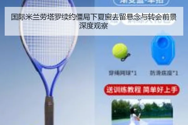 国际米兰劳塔罗续约僵局下夏窗去留悬念与转会前景深度观察