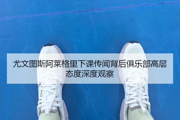 尤文图斯阿莱格里下课传闻背后俱乐部高层态度深度观察