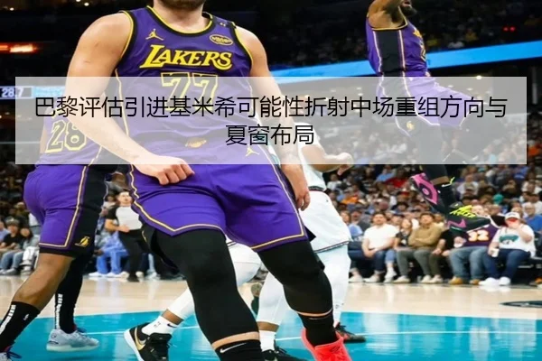 巴黎评估引进基米希可能性折射中场重组方向与夏窗布局