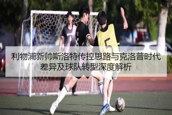 利物浦新帅斯洛特传控思路与克洛普时代差异及球队转型深度解析