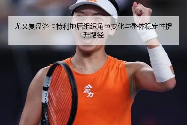 尤文复盘洛卡特利拖后组织角色变化与整体稳定性提升路径